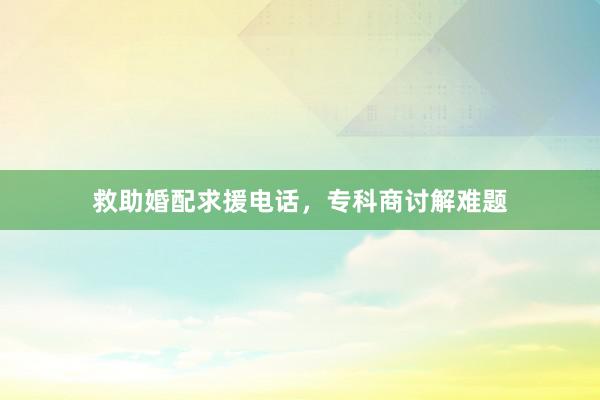 救助婚配求援电话,专科商讨解难题